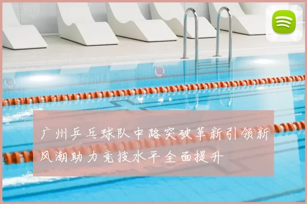 广州乒乓球队中路突破革新引领新风潮助力竞技水平全面提升