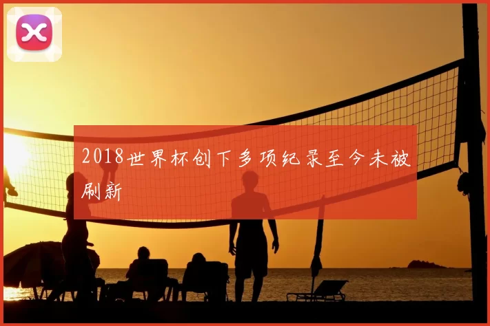 2018世界杯创下多项纪录至今未被刷新