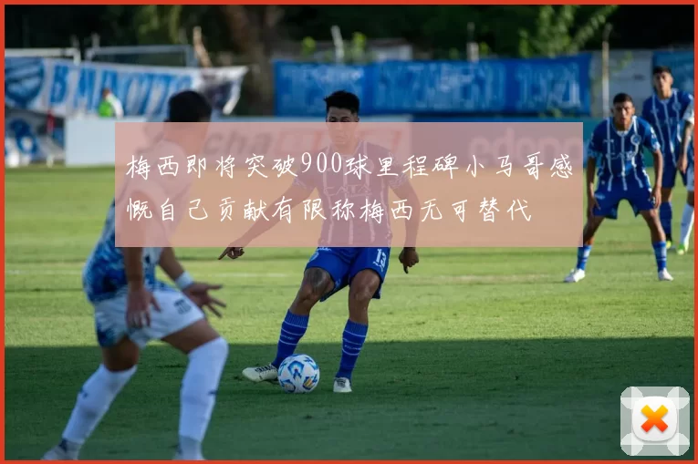 梅西即将突破900球里程碑小马哥感慨自己贡献有限称梅西无可替代