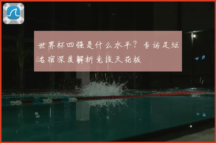 世界杯四强是什么水平?专访足坛名宿深度解析竞技天花板