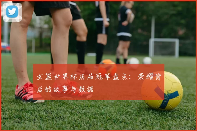 女篮世界杯历届冠军盘点：荣耀背后的故事与数据