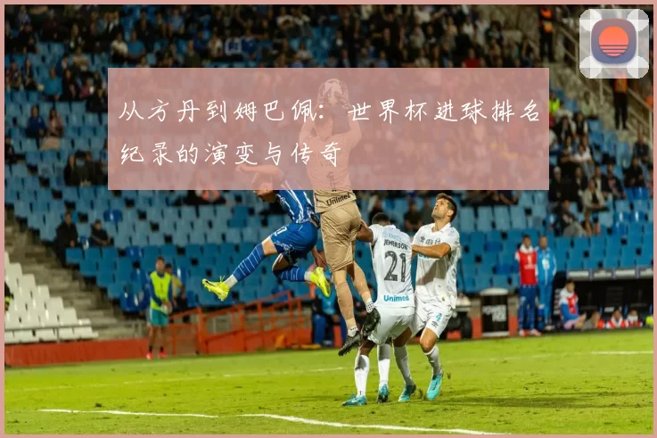 从方丹到姆巴佩:世界杯进球排名纪录的演变与传奇