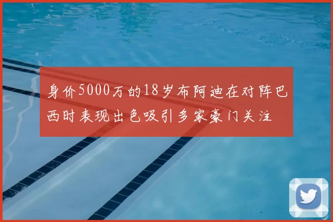 身价5000万的18岁布阿迪在对阵巴西时表现出色吸引多家豪门关注