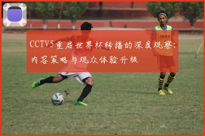 CCTV5重启世界杯转播的深度观察：内容策略与观众体验升级
