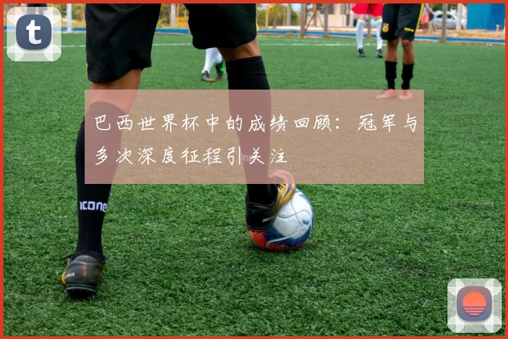 巴西世界杯中的成绩回顾:冠军与多次深度征程引关注
