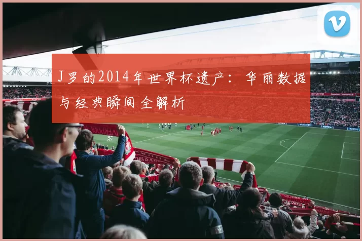 J罗的2014年世界杯遗产:华丽数据与经典瞬间全解析
