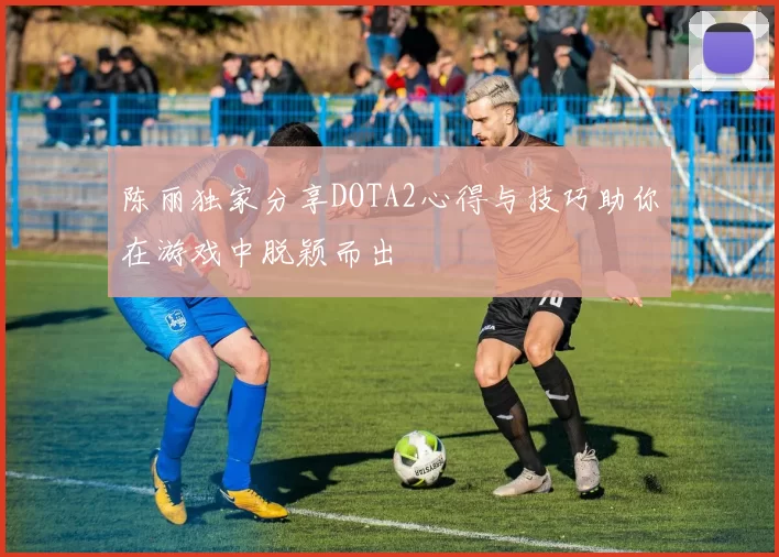 陈丽独家分享DOTA2心得与技巧助你在游戏中脱颖而出