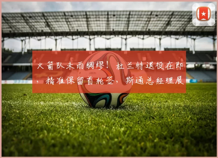 火箭队未雨绸缪!杜兰特退役在即,精准保留首轮签,斯通总经理展现智慧布局_休斯顿火箭_未来_球员