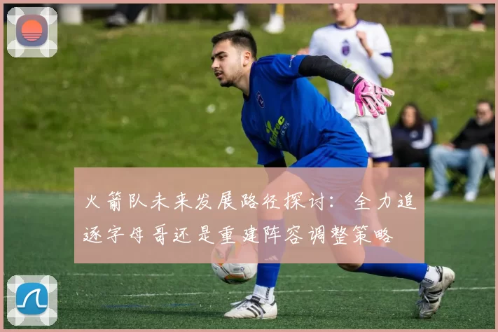 火箭队未来发展路径探讨:全力追逐字母哥还是重建阵容调整策略