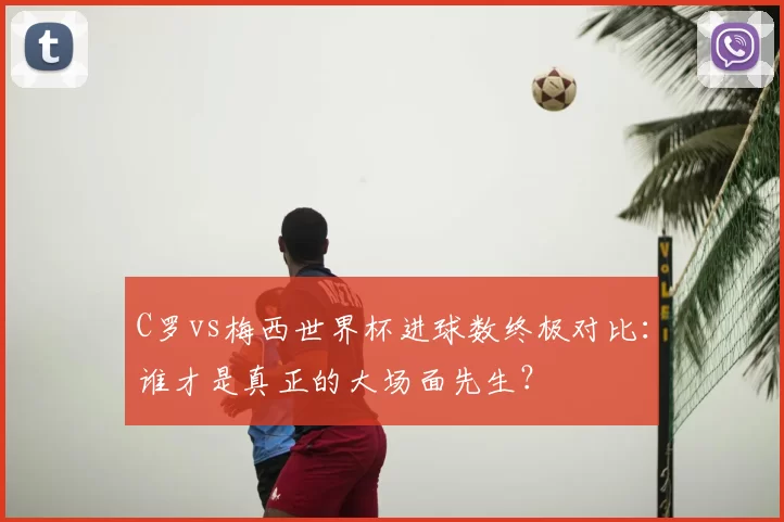 C罗vs梅西世界杯进球数终极对比：谁才是真正的大场面先生？